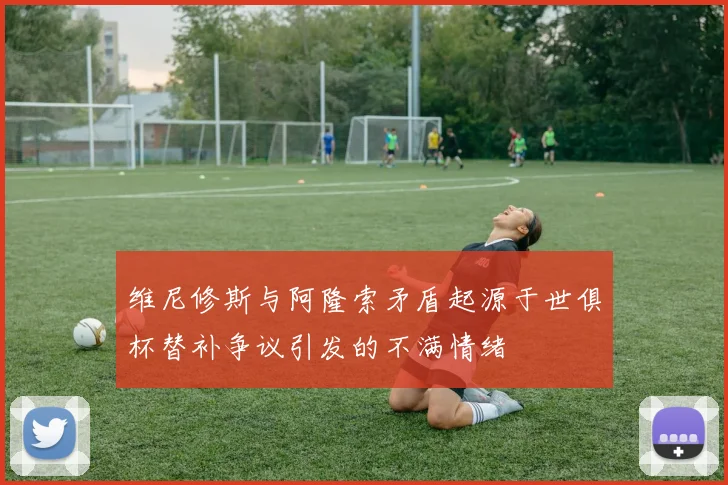 维尼修斯与阿隆索矛盾起源于世俱杯替补争议引发的不满情绪