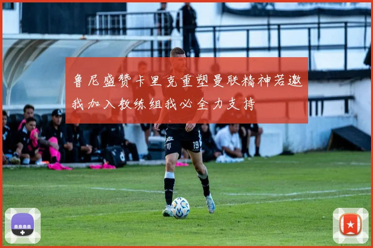 鲁尼盛赞卡里克重塑曼联精神若邀我加入教练组我必全力支持