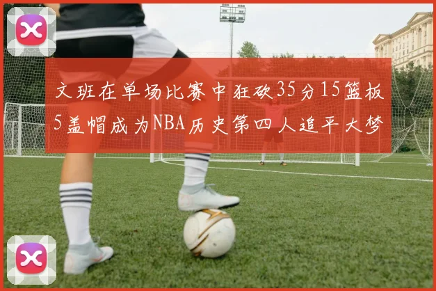 文班在单场比赛中狂砍35分15篮板5盖帽成为NBA历史第四人追平大梦鲨鱼天勾