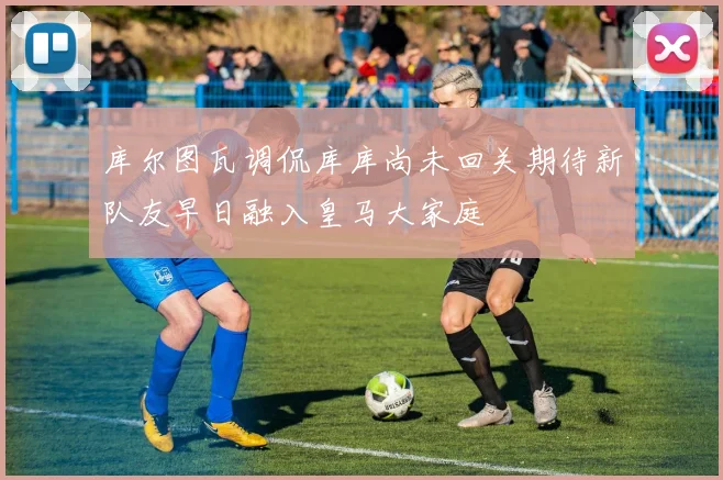 库尔图瓦调侃库库尚未回关期待新队友早日融入皇马大家庭