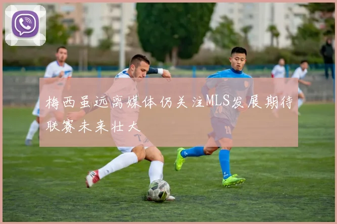 梅西虽远离媒体仍关注MLS发展期待联赛未来壮大