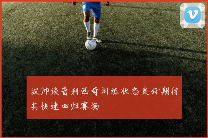 波帅谈普利西奇训练状态良好期待其快速回归赛场