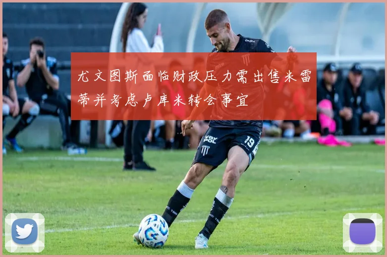 尤文图斯面临财政压力需出售米雷蒂并考虑卢库米转会事宜