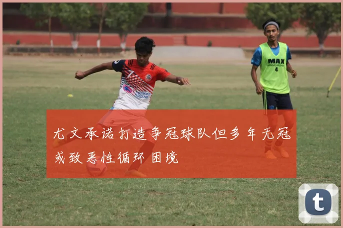尤文承诺打造争冠球队但多年无冠或致恶性循环困境