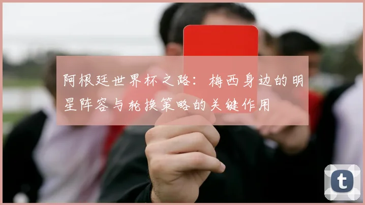 阿根廷世界杯之路：梅西身边的明星阵容与轮换策略的关键作用