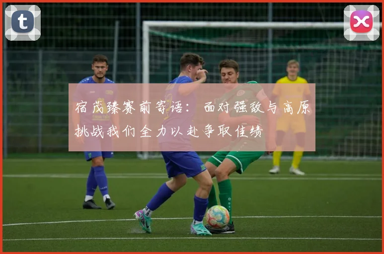 宿茂臻赛前寄语：面对强敌与高原挑战我们全力以赴争取佳绩