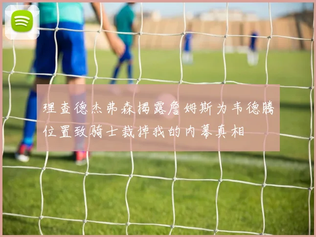 理查德杰弗森揭露詹姆斯为韦德腾位置致骑士裁掉我的内幕真相