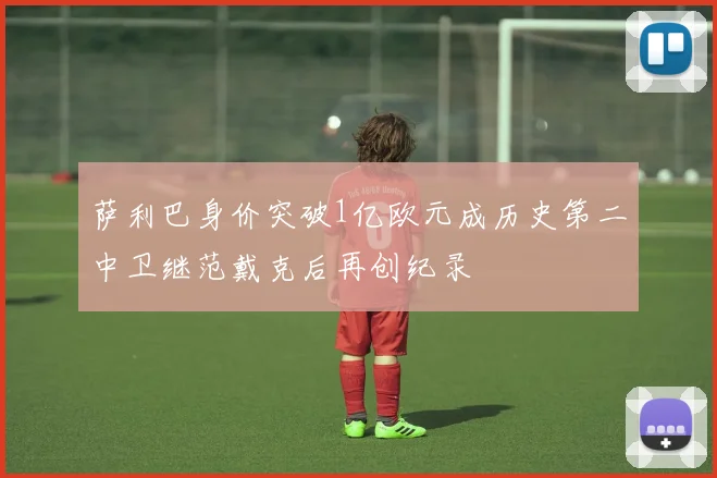 萨利巴身价突破1亿欧元成历史第二中卫继范戴克后再创纪录