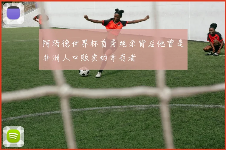 阿玛德世界杯首秀绝杀背后他曾是非洲人口贩卖的幸存者