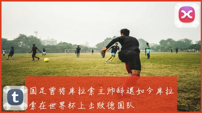 国足曾将库拉索主帅辞退如今库拉索在世界杯上击败德国队