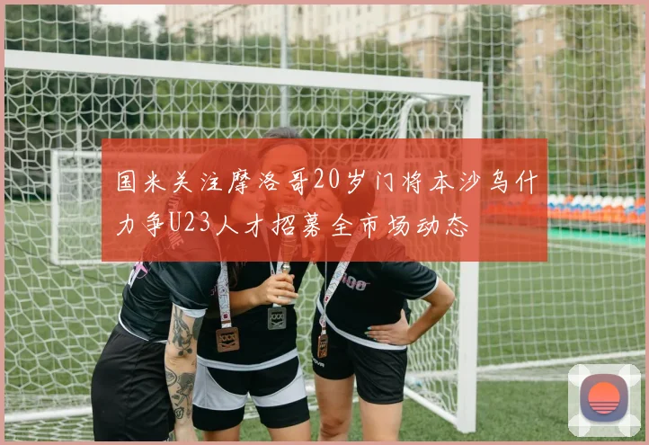 国米关注摩洛哥20岁门将本沙乌什力争U23人才招募全市场动态