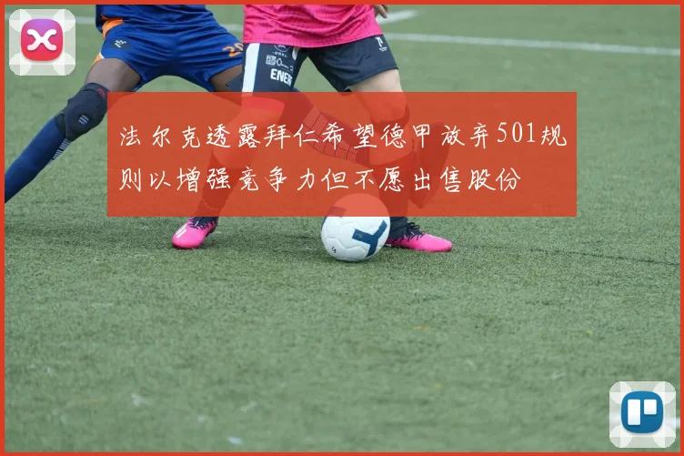 法尔克透露拜仁希望德甲放弃501规则以增强竞争力但不愿出售股份