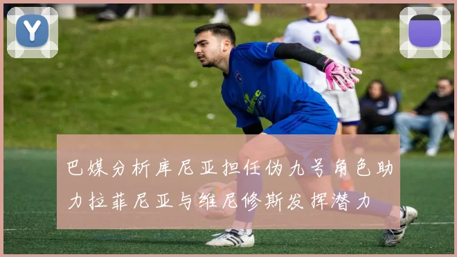 巴媒分析库尼亚担任伪九号角色助力拉菲尼亚与维尼修斯发挥潜力