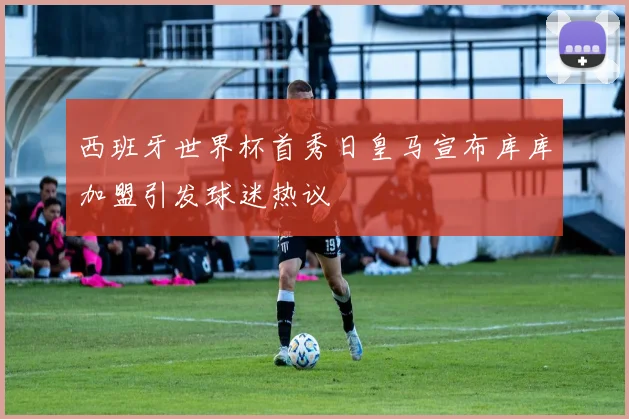 西班牙世界杯首秀日皇马宣布库库加盟引发球迷热议