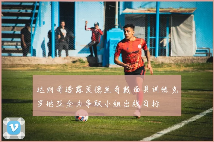 达利奇透露莫德里奇戴面具训练克罗地亚全力争取小组出线目标