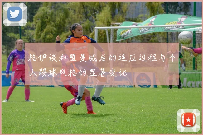 格伊谈加盟曼城后的适应过程与个人踢球风格的显著变化