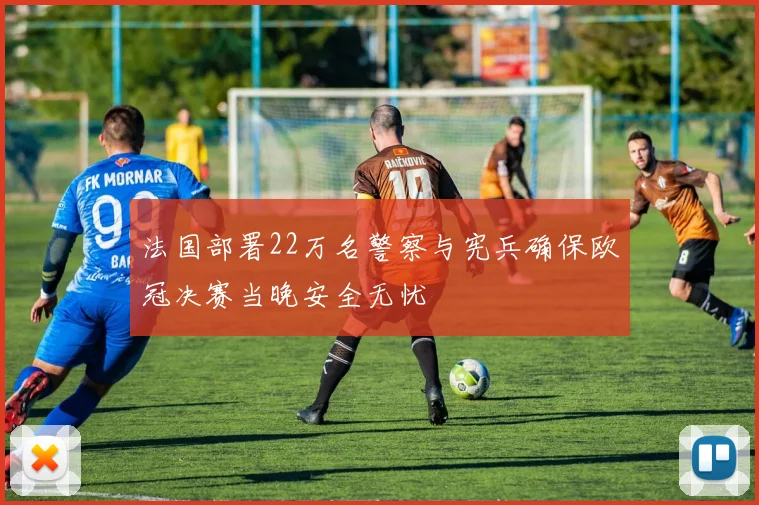法国部署22万名警察与宪兵确保欧冠决赛当晚安全无忧